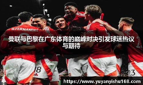 曼联与巴黎在广东体育的巅峰对决引发球迷热议与期待