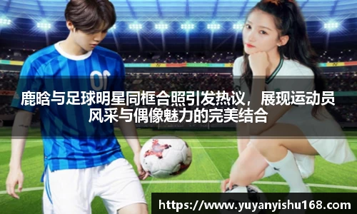 鹿晗与足球明星同框合照引发热议，展现运动员风采与偶像魅力的完美结合