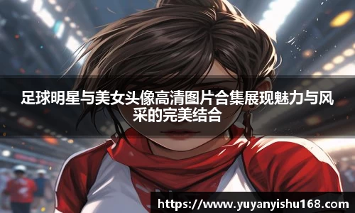 足球明星与美女头像高清图片合集展现魅力与风采的完美结合